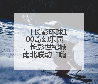 长影环球100奇幻乐园、长影世纪城南北联动“嗨”力全开