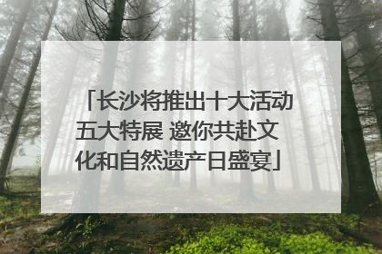 长沙将推出十大活动五大特展 邀你共赴文化和自然遗产日盛宴