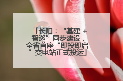 长阳：“基建 + 智巡”同步建设，全省首座“即投即启”变电站正式投运
