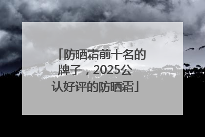 防晒霜前十名的牌子，2025公认好评的防晒霜