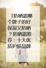 防晒霜哪个牌子的好保湿又防晒？防晒霜推荐：十大优质护肤品牌