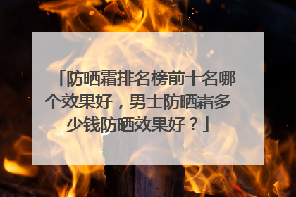 防晒霜排名榜前十名哪个效果好，男士防晒霜多少钱防晒效果好？