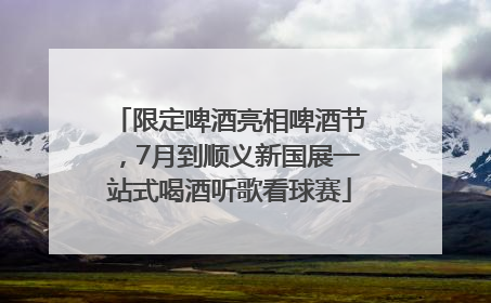 限定啤酒亮相啤酒节，7月到顺义新国展一站式喝酒听歌看球赛