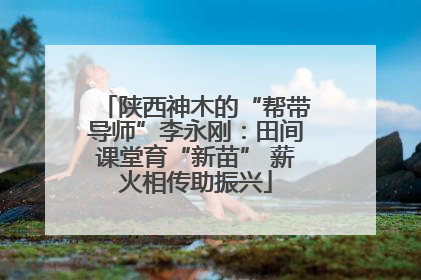 陕西神木的“帮带导师”李永刚：田间课堂育“新苗” 薪火相传助振兴