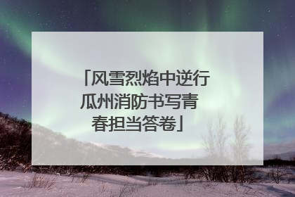 风雪烈焰中逆行 瓜州消防书写青春担当答卷