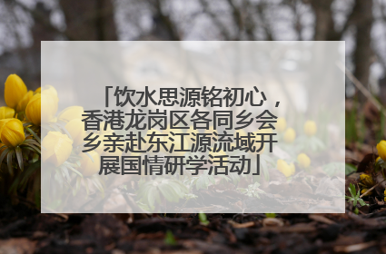 饮水思源铭初心，香港龙岗区各同乡会乡亲赴东江源流域开展国情研学活动