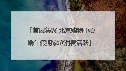 首展集聚 北京购物中心端午假期家庭消费活跃