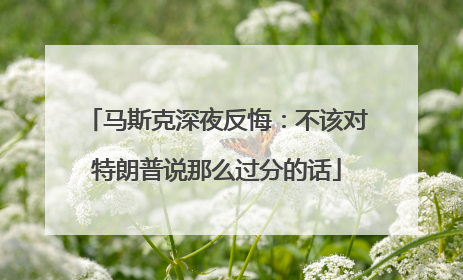 马斯克深夜反悔：不该对特朗普说那么过分的话
