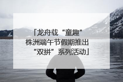 龙舟载“童趣” 株洲端午节假期推出“双拼”系列活动