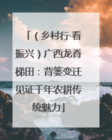 （乡村行·看振兴）广西龙脊梯田：背篓变迁见证千年农耕传统魅力