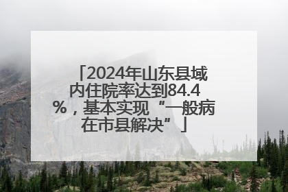 2024年山东县域内住院率达到84.4%，基本实现“一般病在市县解决”