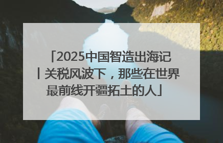 2025中国智造出海记丨关税风波下，那些在世界最前线开疆拓土的人