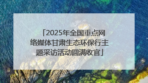 2025年全国重点网络媒体甘肃生态环保行主题采访活动圆满收官