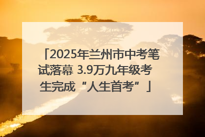 2025年兰州市中考笔试落幕 3.9万九年级考生完成“人生首考”