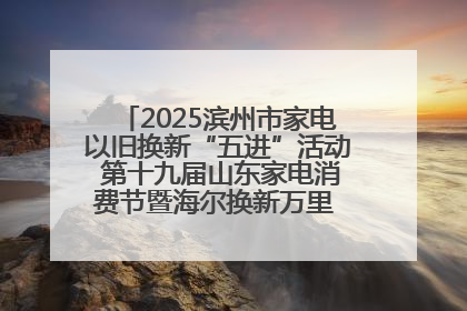 2025滨州市家电以旧换新“五进”活动 第十九届山东家电消费节暨海尔换新万里 行山东站全面启动