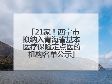 21家！西宁市拟纳入青海省基本医疗保险定点医药机构名单公示
