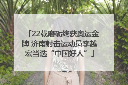 22载磨砺终获奥运金牌 济南射击运动员李越宏当选“中国好人”
