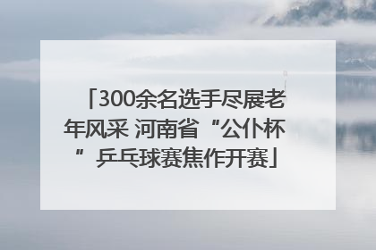 300余名选手尽展老年风采 河南省“公仆杯”乒乓球赛焦作开赛