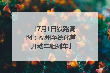 7月1日铁路调图：福州至德化首开动车组列车