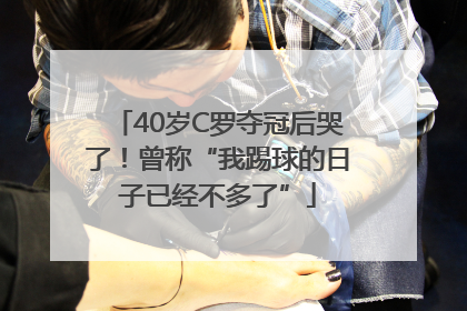 40岁C罗夺冠后哭了！曾称“我踢球的日子已经不多了”