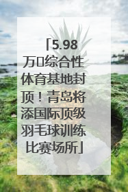 5.98万㎡综合性体育基地封顶！青岛将添国际顶级羽毛球训练比赛场所