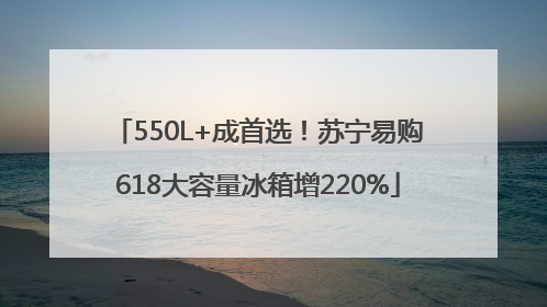 550L+成首选！苏宁易购618大容量冰箱增220%