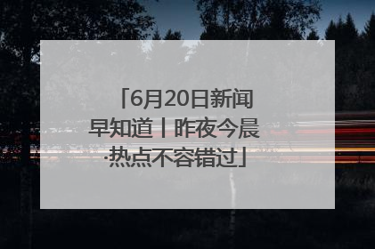 6月20日新闻早知道丨昨夜今晨·热点不容错过