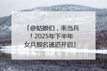 @姑娘们，来当兵！2025年下半年女兵报名通道开启